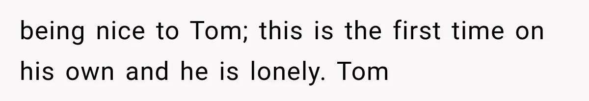 being nice to Tom; this is the first time on his own and he is lonely. Tom