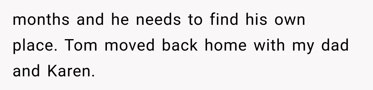 months and he needs to find his own place. Tom moved back home with my dad and Karen.