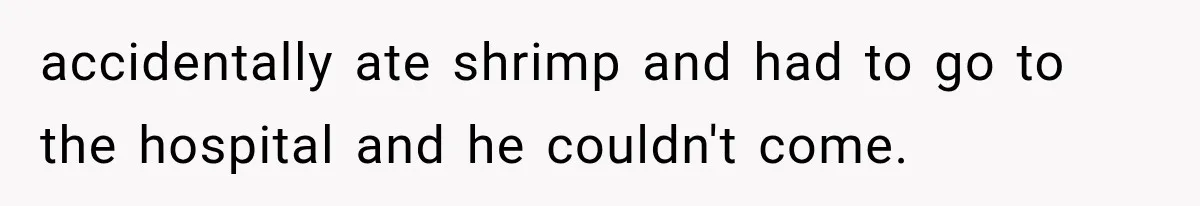 accidentally ate shrimp and had to go to the hospital and he couldn't come.