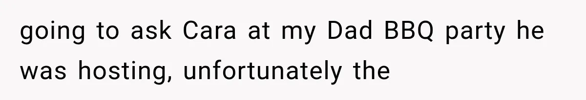 going to ask Cara at my Dad BBQ party he was hosting, unfortunately the