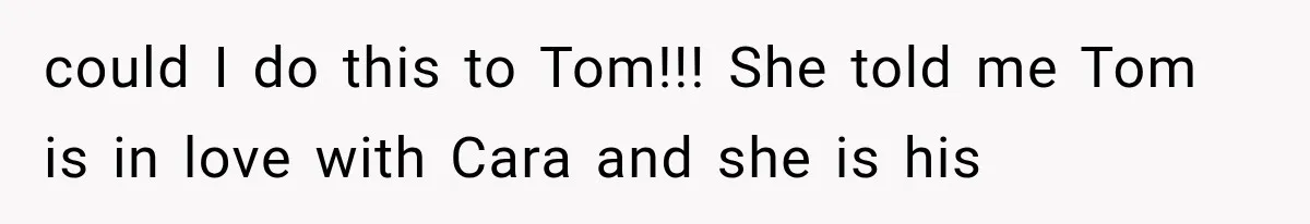 could I do this to Tom!!! She told me Tom is in love with Cara and she is his