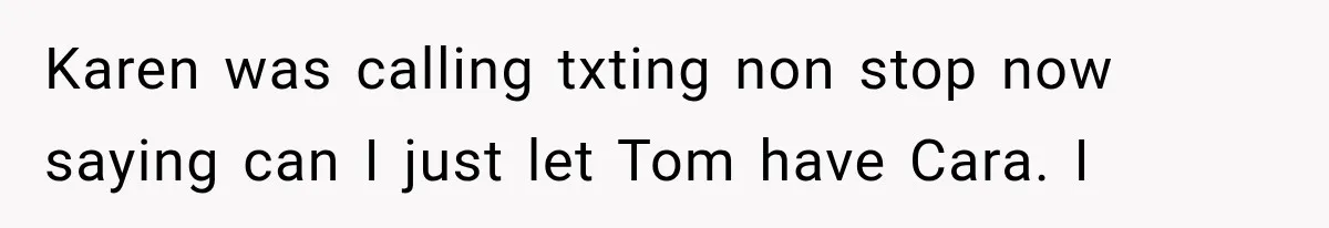 Karen was calling txting non stop now saying can I just let Tom have Cara. I