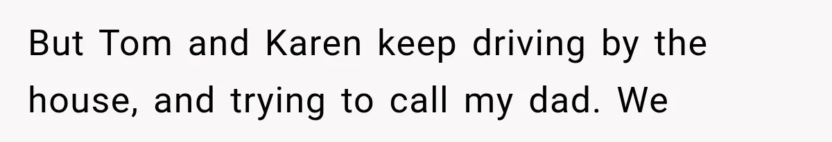 But Tom and Karen keep driving by the house, and trying to call my dad. We