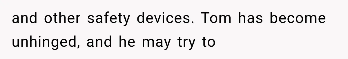 and other safety devices. Tom has become unhinged, and he may try to