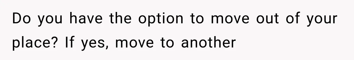Do you have the option to move out of your place? If yes, move to another