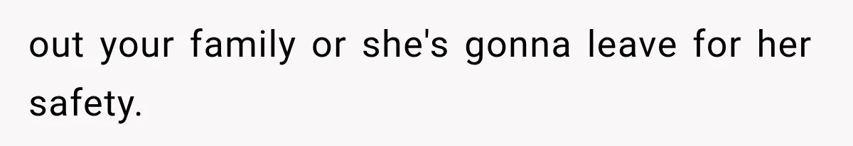 out your family or she's gonna leave for her safety.