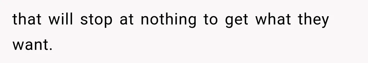 that will stop at nothing to get what they want.