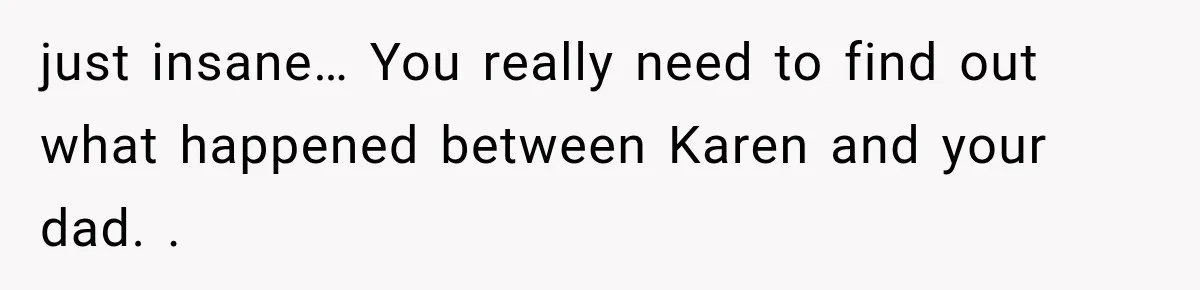 just insane… You really need to find out what happened between Karen and your dad. .
