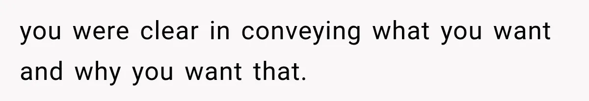 you were clear in conveying what you want and why you want that.