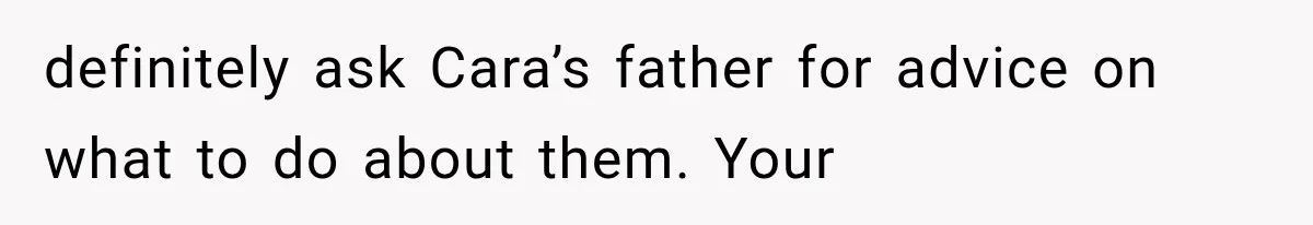 definitely ask Cara’s father for advice on what to do about them. Your