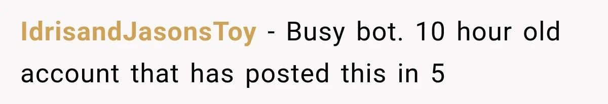 IdrisandJasonsToy − Busy bot. 10 hour old account that has posted this in 5