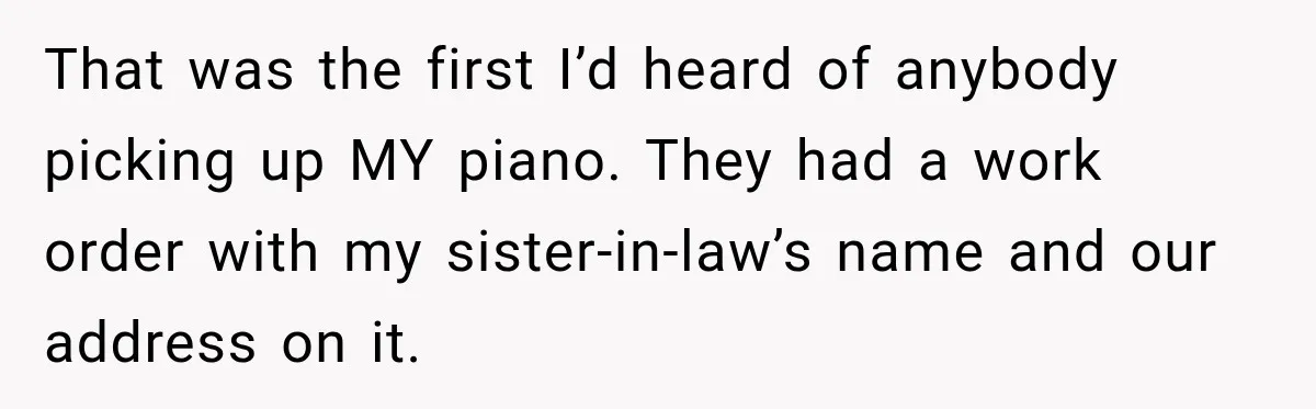 That was the first I’d heard of anybody picking up MY piano. They had a work order with my sister-in-law’s name and our address on it.