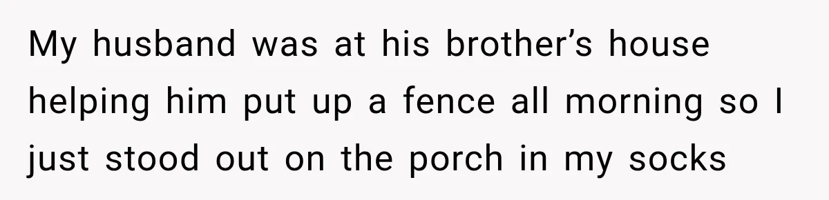 My husband was at his brother’s house helping him put up a fence all morning so I just stood out on the porch in my socks
