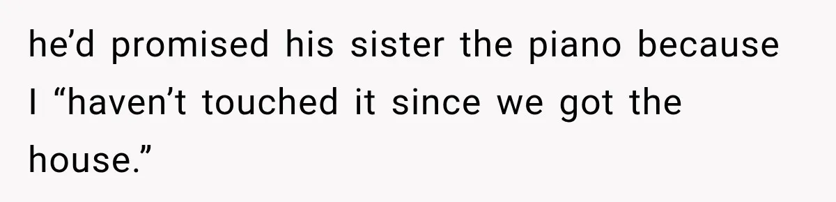 he’d promised his sister the piano because I “haven’t touched it since we got the house.”