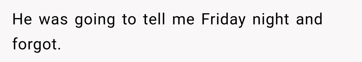 He was going to tell me Friday night and forgot.