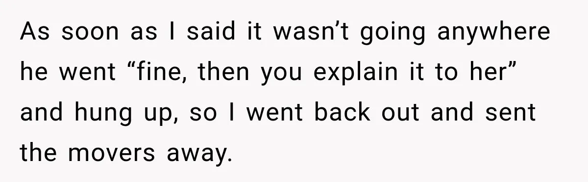As soon as I said it wasn’t going anywhere he went “fine, then you explain it to her” and hung up, so I went back out and sent the movers...