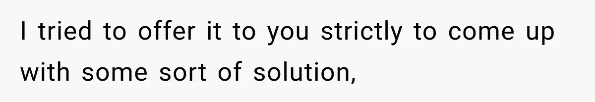 I tried to offer it to you strictly to come up with some sort of solution,