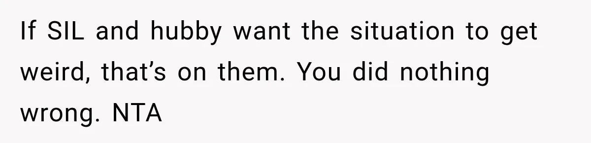 If SIL and hubby want the situation to get weird, that’s on them. You did nothing wrong. NTA