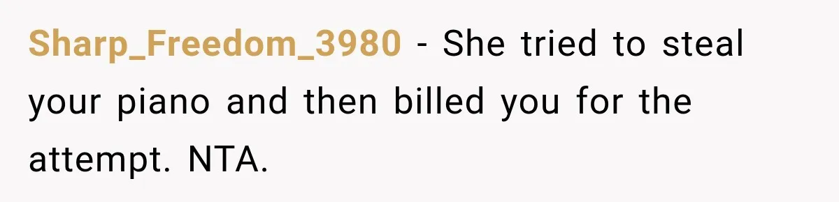 Sharp_Freedom_3980 − She tried to steal your piano and then billed you for the attempt. NTA.
