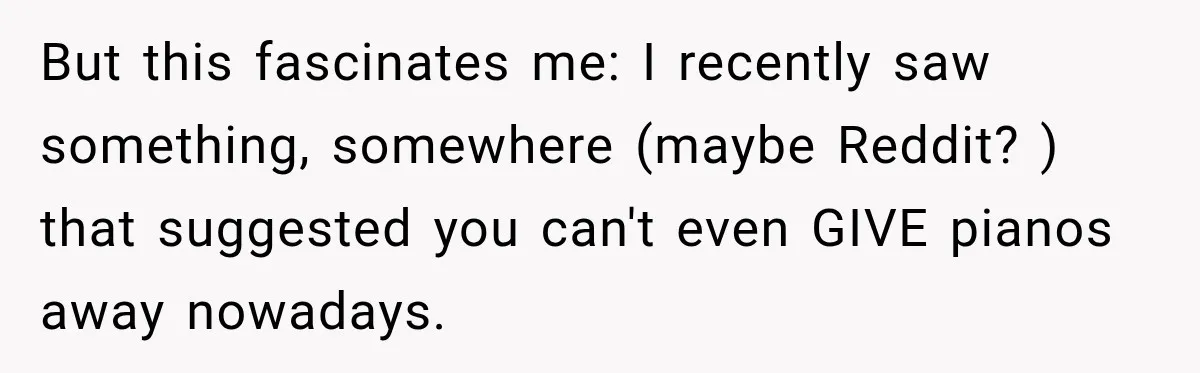 But this fascinates me: I recently saw something, somewhere (maybe Reddit? ) that suggested you can't even GIVE pianos away nowadays.