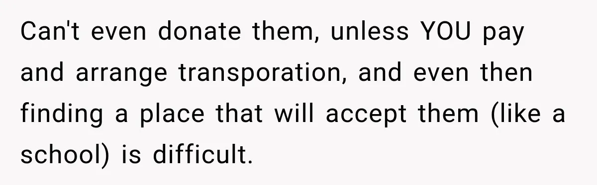 Can't even donate them, unless YOU pay and arrange transporation, and even then finding a place that will accept them (like a school) is difficult.
