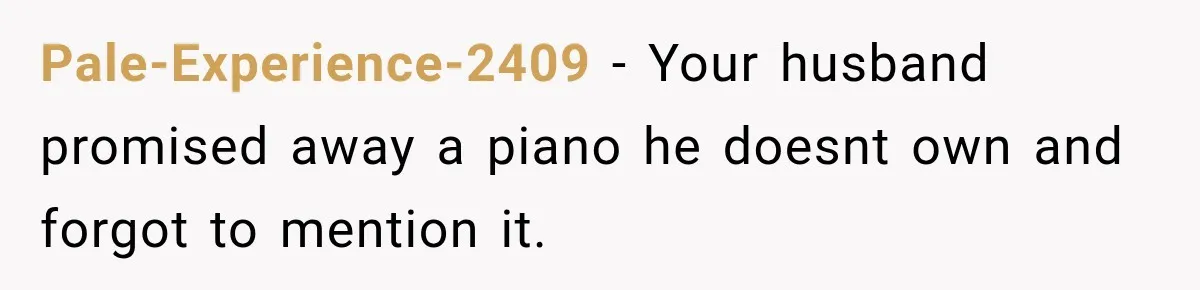 Pale-Experience-2409 − Your husband promised away a piano he doesnt own and forgot to mention it.