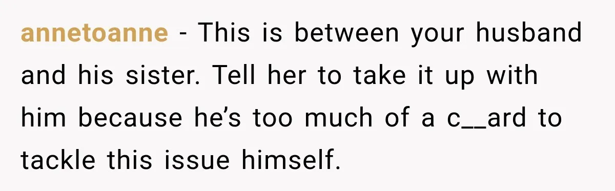 annetoanne − This is between your husband and his sister. Tell her to take it up with him because he’s too much of a c__ard to tackle this issue himself.