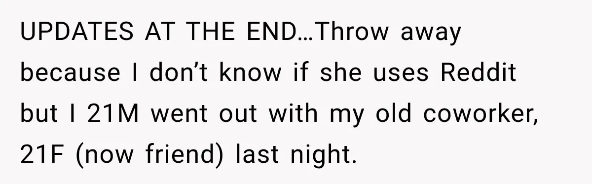 UPDATES AT THE END…Throw away because I don’t know if she uses Reddit but I 21M went out with my old coworker, 21F (now friend) last night.
