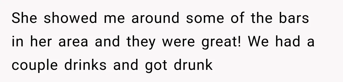 She showed me around some of the bars in her area and they were great! We had a couple drinks and got drunk