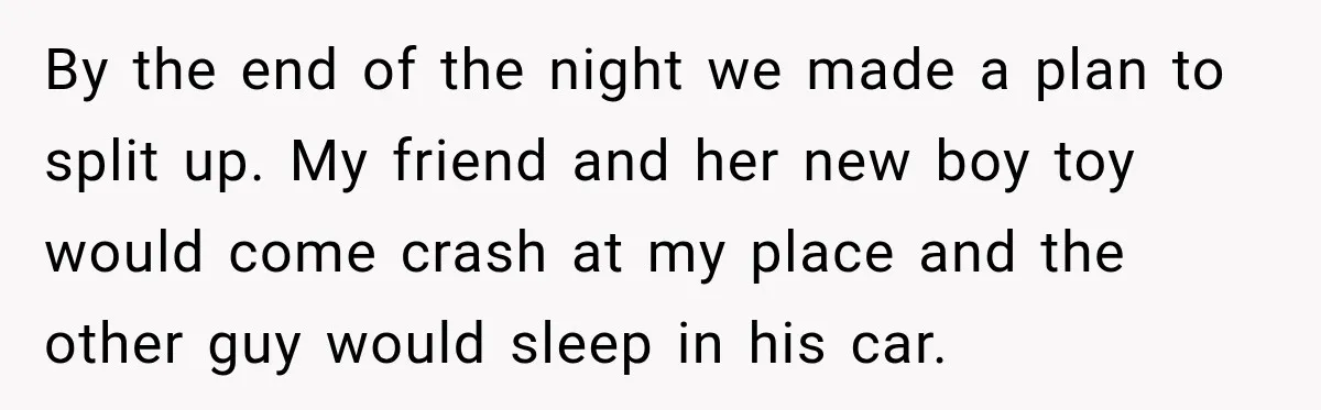 By the end of the night we made a plan to split up. My friend and her new boy toy would come crash at my place and the other guy...