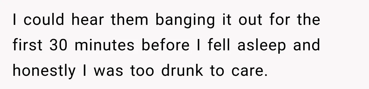 I could hear them banging it out for the first 30 minutes before I fell asleep and honestly I was too drunk to care.