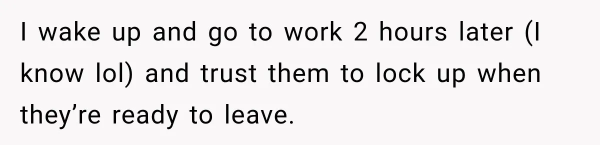 I wake up and go to work 2 hours later (I know lol) and trust them to lock up when they’re ready to leave.