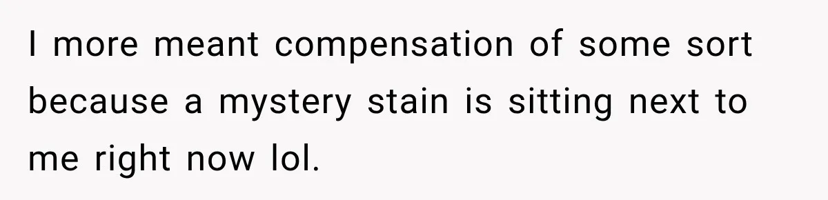 I more meant compensation of some sort because a mystery stain is sitting next to me right now lol.
