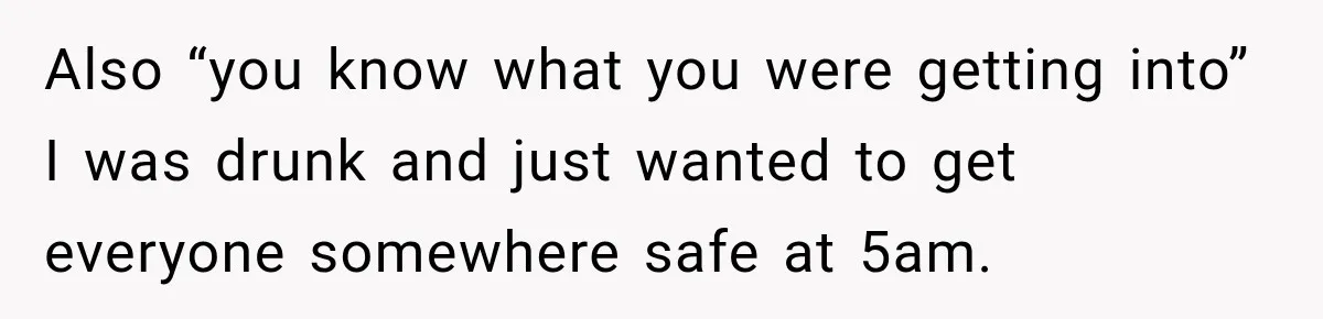 Also “you know what you were getting into” I was drunk and just wanted to get everyone somewhere safe at 5am.