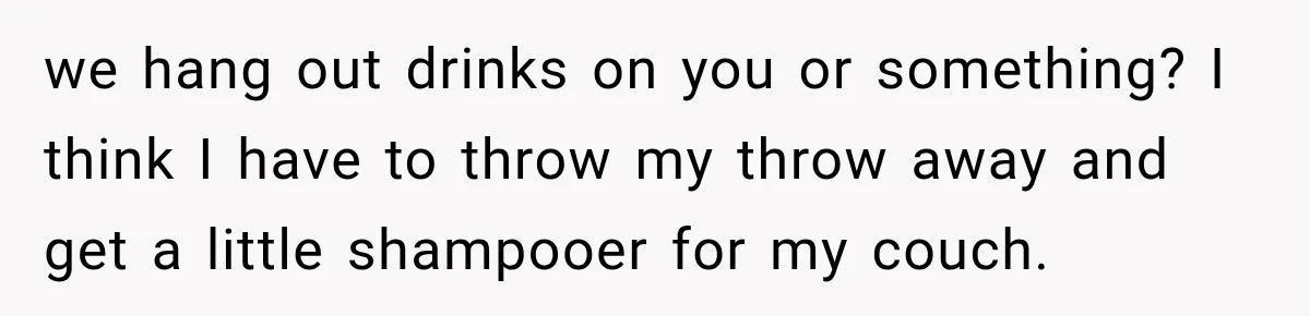 we hang out drinks on you or something? I think I have to throw my throw away and get a little shampooer for my couch.