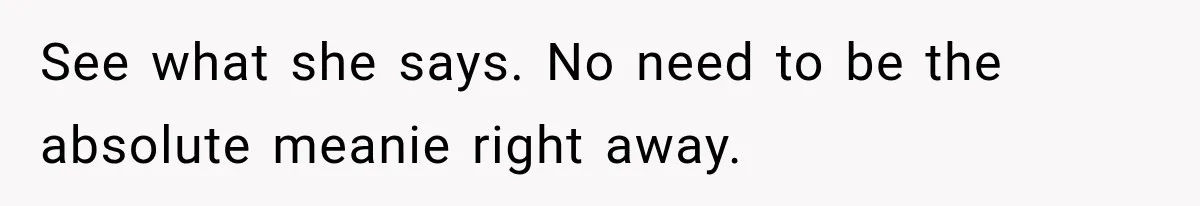 See what she says. No need to be the absolute meanie right away.