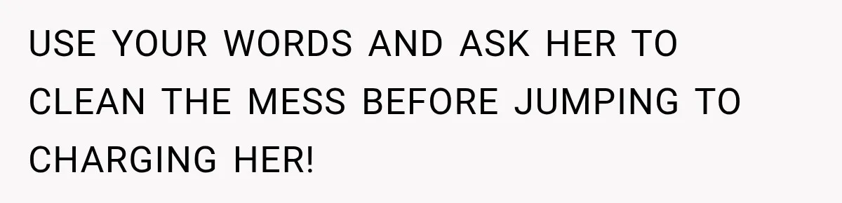 USE YOUR WORDS AND ASK HER TO CLEAN THE MESS BEFORE JUMPING TO CHARGING HER!