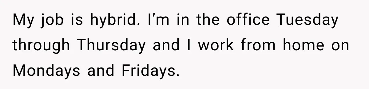 My job is hybrid. I’m in the office Tuesday through Thursday and I work from home on Mondays and Fridays.