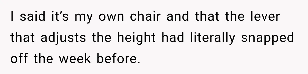 I said it’s my own chair and that the lever that adjusts the height had literally snapped off the week before.