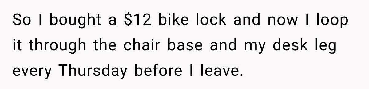 So I bought a $12 bike lock and now I loop it through the chair base and my desk leg every Thursday before I leave.