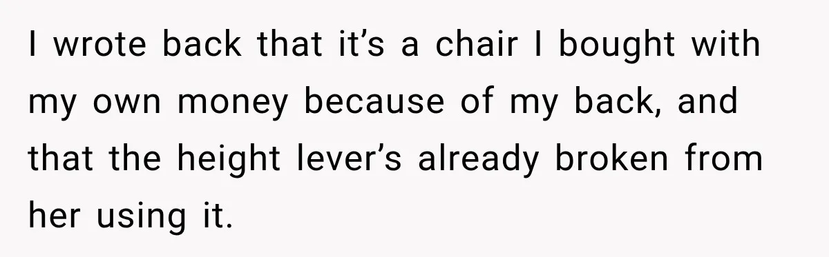 I wrote back that it’s a chair I bought with my own money because of my back, and that the height lever’s already broken from her using it.