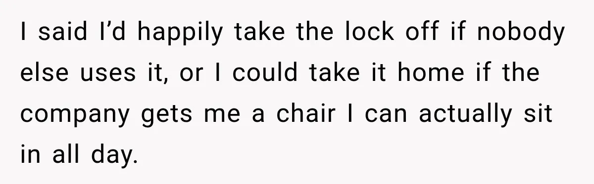 I said I’d happily take the lock off if nobody else uses it, or I could take it home if the company gets me a chair I can actually sit...