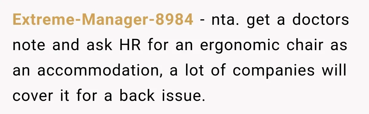 Extreme-Manager-8984 − nta. get a doctors note and ask HR for an ergonomic chair as an accommodation, a lot of companies will cover it for a back issue.