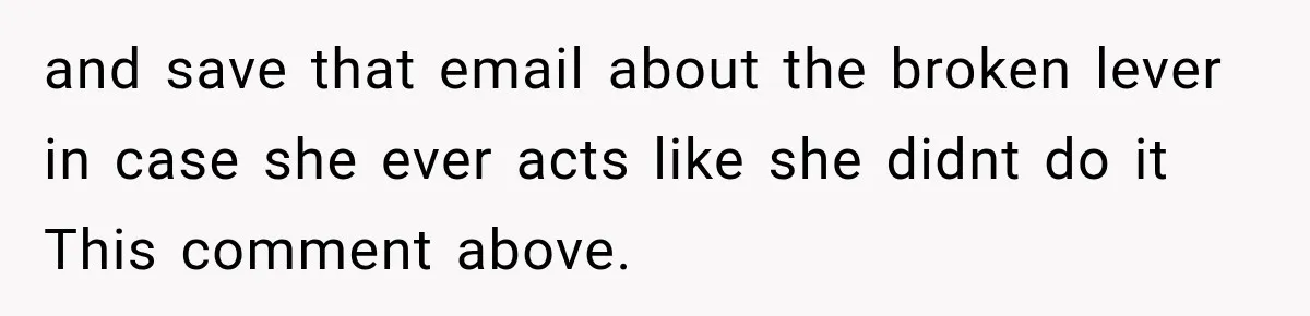 and save that email about the broken lever in case she ever acts like she didnt do it This comment above.