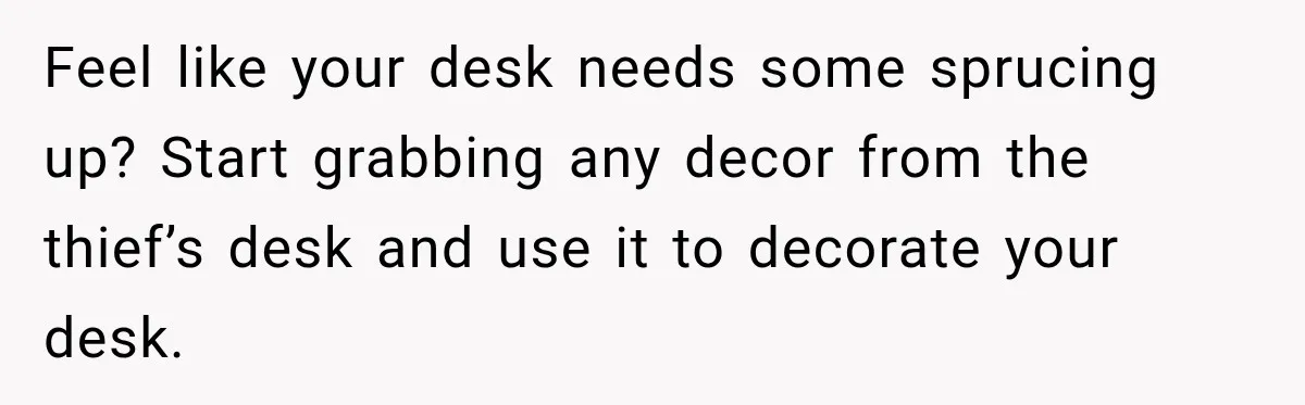Feel like your desk needs some sprucing up? Start grabbing any decor from the thief’s desk and use it to decorate your desk.