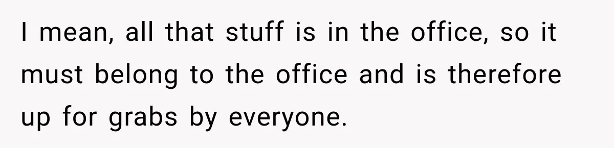 I mean, all that stuff is in the office, so it must belong to the office and is therefore up for grabs by everyone.