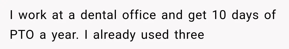 I work at a dental office and get 10 days of PTO a year. I already used three