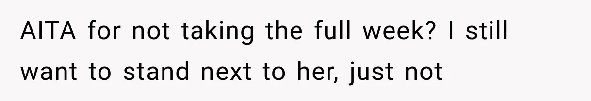 AITA for not taking the full week? I still want to stand next to her, just not