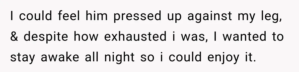 I could feel him pressed up against my leg, & despite how exhausted i was, I wanted to stay awake all night so i could enjoy it.
