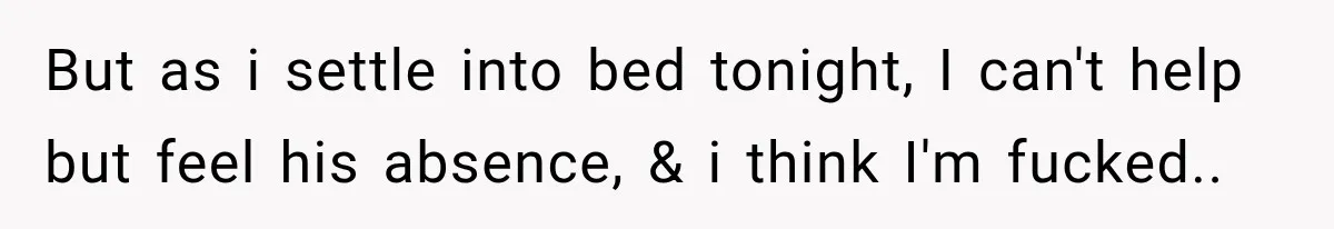 But as i settle into bed tonight, I can't help but feel his absence, & i think I'm fucked..